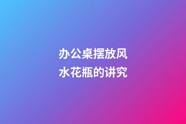 办公桌摆放风水花瓶的讲究