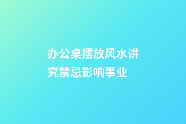 办公桌摆放风水讲究禁忌影响事业