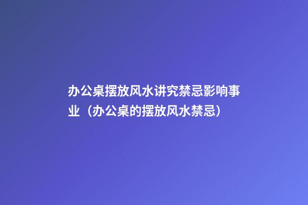 办公桌摆放风水讲究禁忌影响事业（办公桌的摆放风水禁忌）