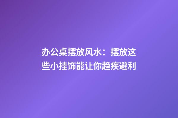 办公桌摆放风水：摆放这些小挂饰能让你趋疾避利