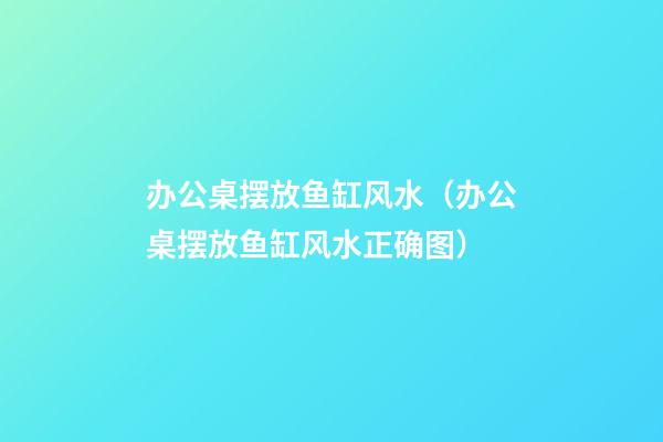 办公桌摆放鱼缸风水（办公桌摆放鱼缸风水正确图）