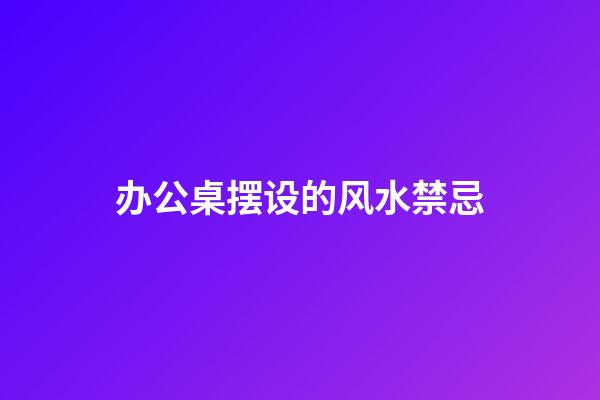 办公桌摆设的风水禁忌