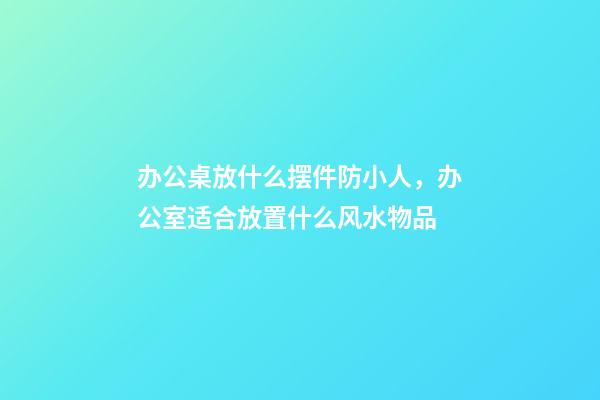 办公桌放什么摆件防小人，办公室适合放置什么风水物品