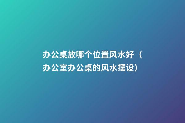 办公桌放哪个位置风水好（办公室办公桌的风水摆设）