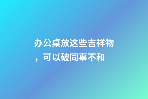 办公桌放这些吉祥物，可以破同事不和