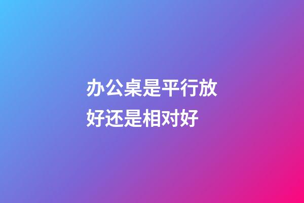 办公桌是平行放好还是相对好