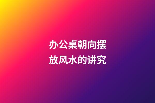 办公桌朝向摆放风水的讲究