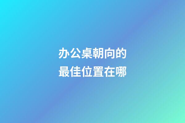 办公桌朝向的最佳位置在哪