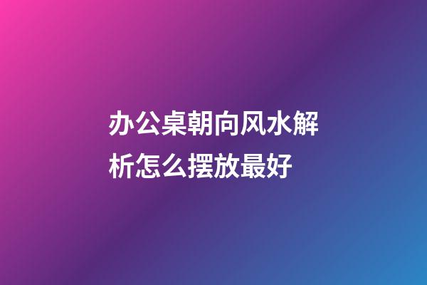 办公桌朝向风水解析怎么摆放最好