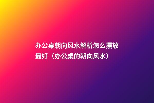办公桌朝向风水解析怎么摆放最好（办公桌的朝向风水）