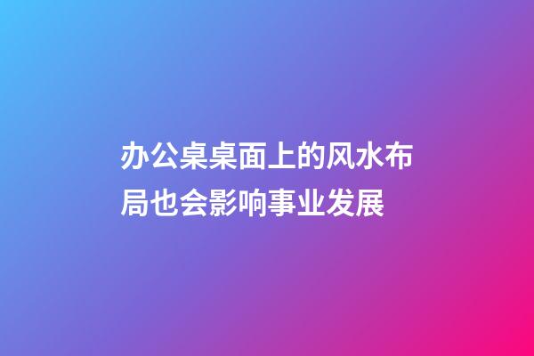 办公桌桌面上的风水布局也会影响事业发展
