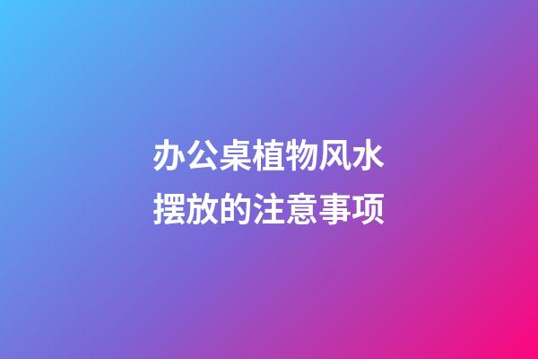 办公桌植物风水摆放的注意事项