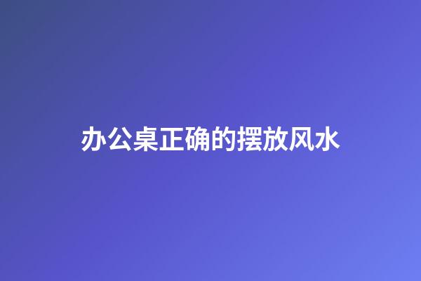办公桌正确的摆放风水