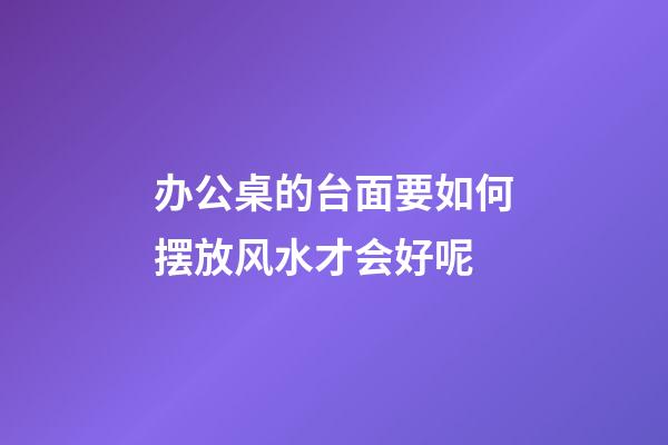 办公桌的台面要如何摆放风水才会好呢