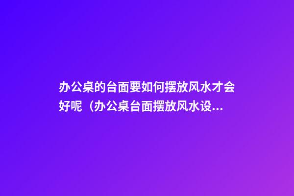 办公桌的台面要如何摆放风水才会好呢（办公桌台面摆放风水设计）