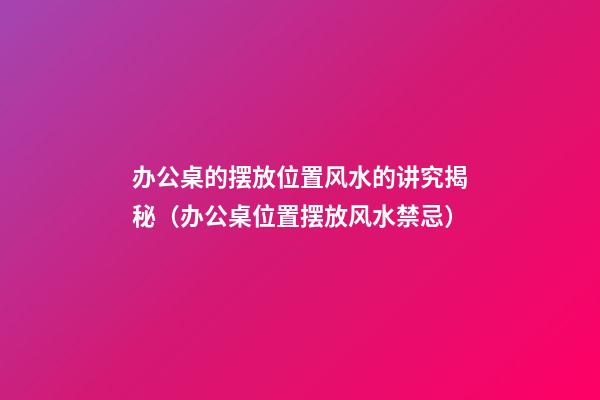 办公桌的摆放位置风水的讲究揭秘（办公桌位置摆放风水禁忌）