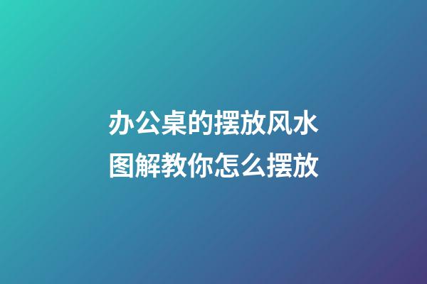办公桌的摆放风水图解教你怎么摆放