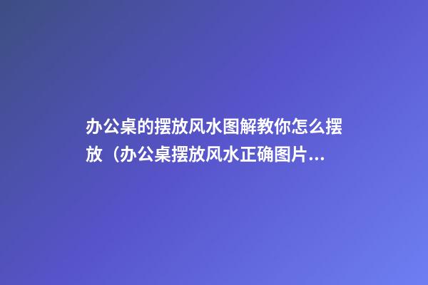 办公桌的摆放风水图解教你怎么摆放（办公桌摆放风水正确图片）