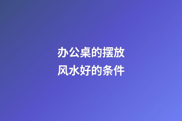 办公桌的摆放风水好的条件