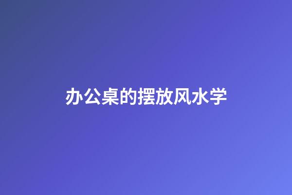办公桌的摆放风水学