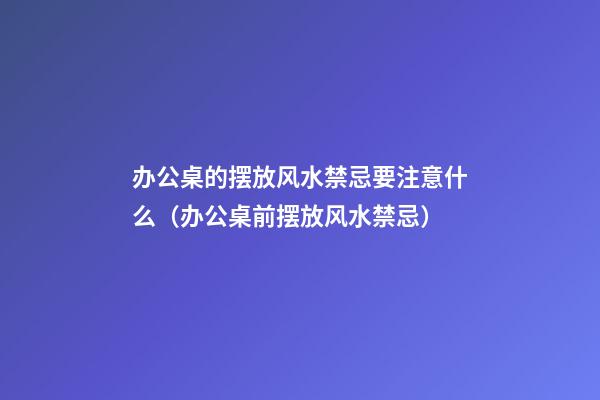 办公桌的摆放风水禁忌要注意什么（办公桌前摆放风水禁忌）