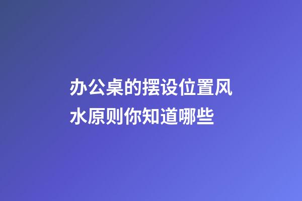 办公桌的摆设位置风水原则你知道哪些