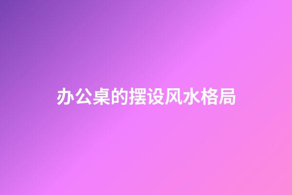 办公桌的摆设风水格局