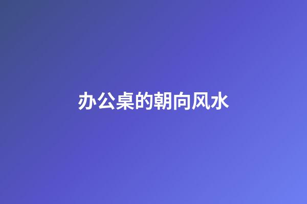 办公桌的朝向风水