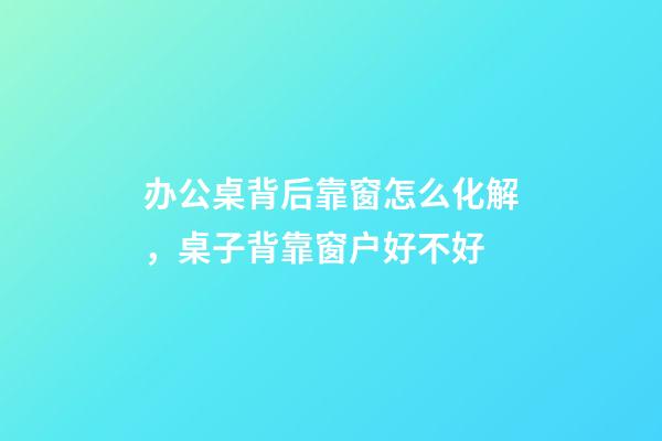 办公桌背后靠窗怎么化解，桌子背靠窗户好不好