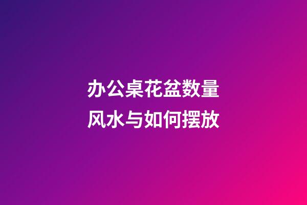办公桌花盆数量风水与如何摆放