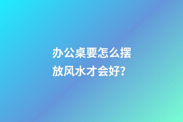 办公桌要怎么摆放风水才会好？