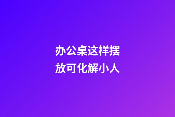 办公桌这样摆放可化解小人