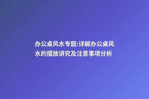 办公桌风水专题:详解办公桌风水的摆放讲究及注意事项分析