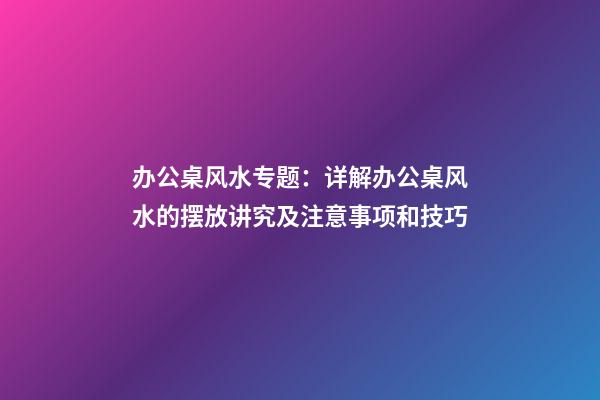 办公桌风水专题：详解办公桌风水的摆放讲究及注意事项和技巧