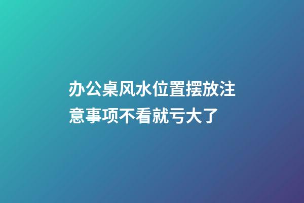 办公桌风水位置摆放注意事项不看就亏大了