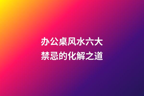 办公桌风水六大禁忌的化解之道