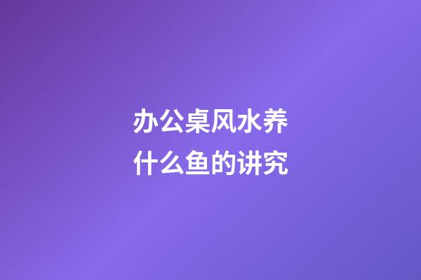 办公桌风水养什么鱼的讲究