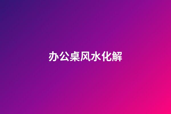 办公桌风水化解