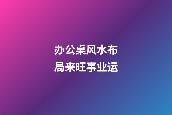办公桌风水布局来旺事业运