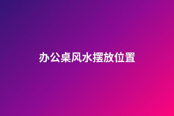 办公桌风水摆放位置