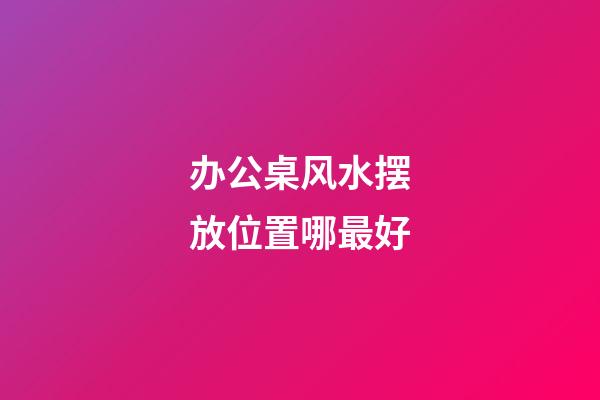 办公桌风水摆放位置哪最好
