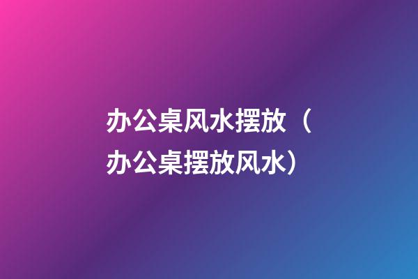 办公桌风水摆放（办公桌摆放风水）