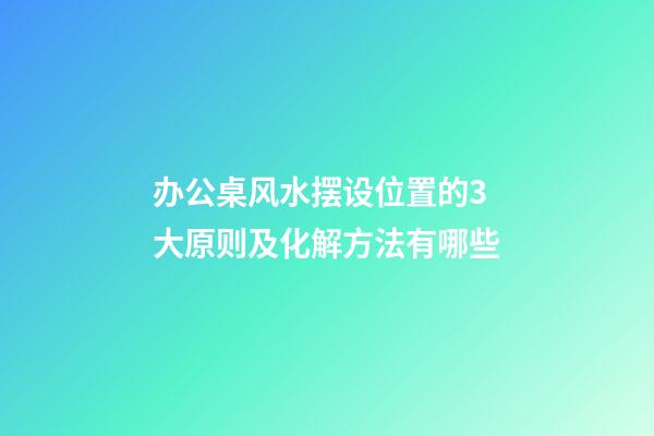 办公桌风水摆设位置的3大原则及化解方法有哪些