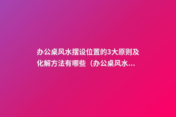 办公桌风水摆设位置的3大原则及化解方法有哪些（办公桌风水,如何摆放在正确位置）