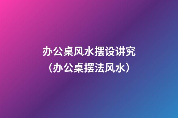 办公桌风水摆设讲究（办公桌摆法风水）