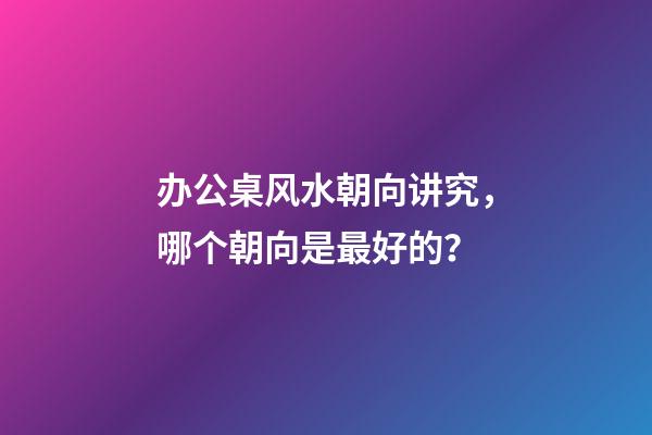 办公桌风水朝向讲究，哪个朝向是最好的？