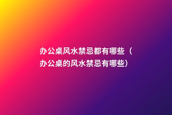 办公桌风水禁忌都有哪些（办公桌的风水禁忌有哪些）