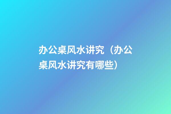 办公桌风水讲究（办公桌风水讲究有哪些）