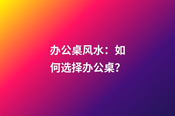 办公桌风水：如何选择办公桌？