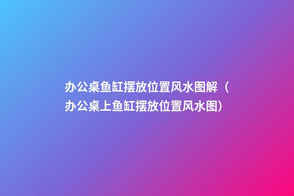办公桌鱼缸摆放位置风水图解（办公桌上鱼缸摆放位置风水图）